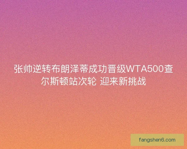 张帅逆转布朗泽蒂成功晋级WTA500查尔斯顿站次轮 迎来新挑战