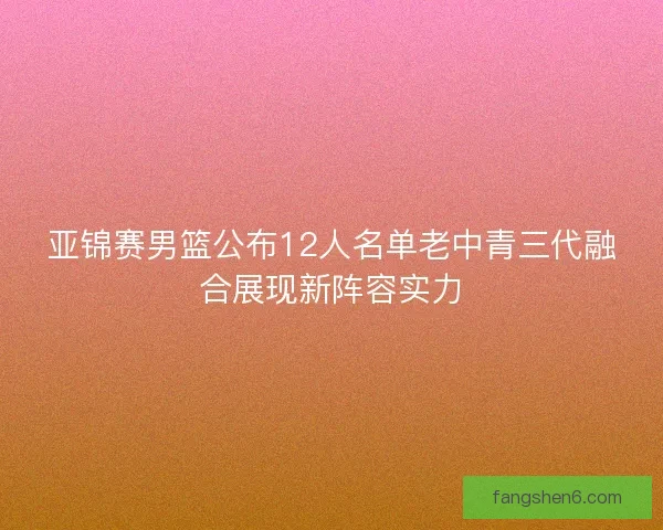 亚锦赛男篮公布12人名单老中青三代融合展现新阵容实力