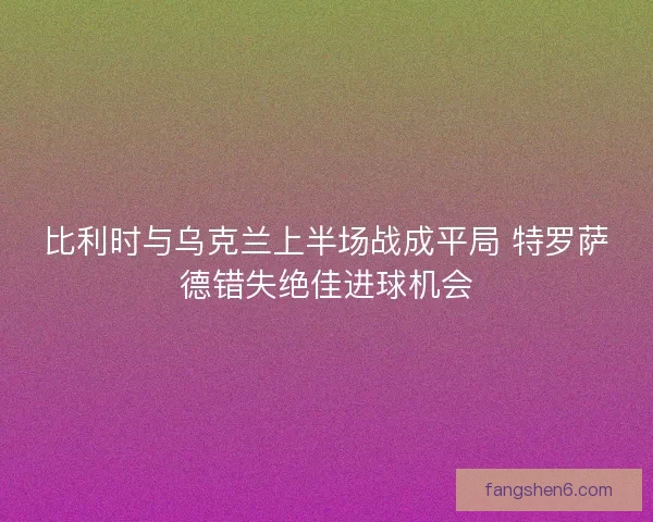 比利时与乌克兰上半场战成平局 特罗萨德错失绝佳进球机会