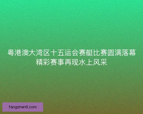 粤港澳大湾区十五运会赛艇比赛圆满落幕精彩赛事再现水上风采