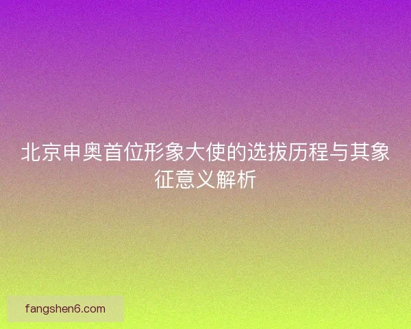 北京申奥首位形象大使的选拔历程与其象征意义解析