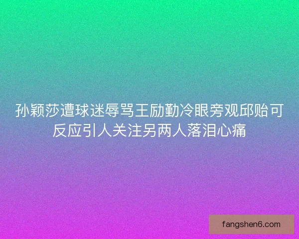 孙颖莎遭球迷辱骂王励勤冷眼旁观邱贻可反应引人关注另两人落泪心痛