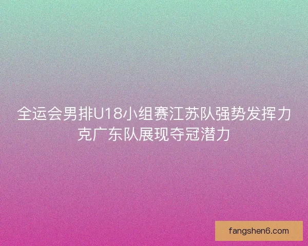 全运会男排U18小组赛江苏队强势发挥力克广东队展现夺冠潜力