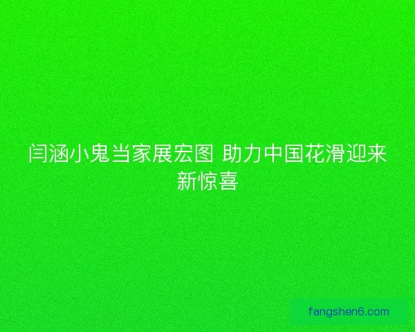 闫涵小鬼当家展宏图 助力中国花滑迎来新惊喜