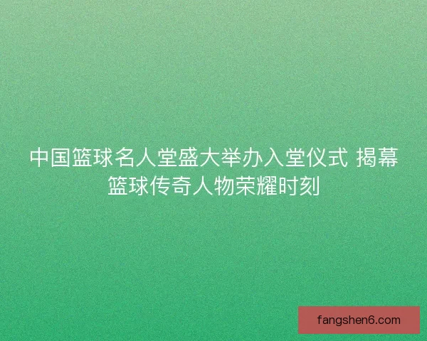 中国篮球名人堂盛大举办入堂仪式 揭幕篮球传奇人物荣耀时刻