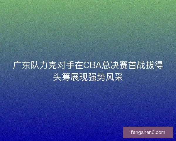 广东队力克对手在CBA总决赛首战拔得头筹展现强势风采