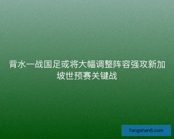 背水一战国足或将大幅调整阵容强攻新加坡世预赛关键战